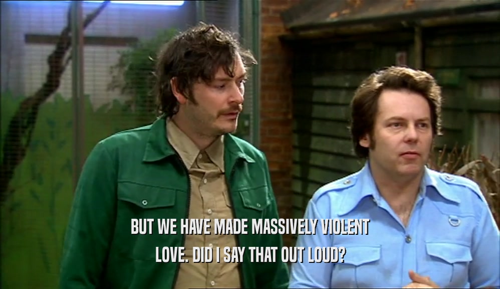 BUT WE HAVE MADE MASSIVELY VIOLENT LOVE. DID I SAY THAT OUT LOUD? 