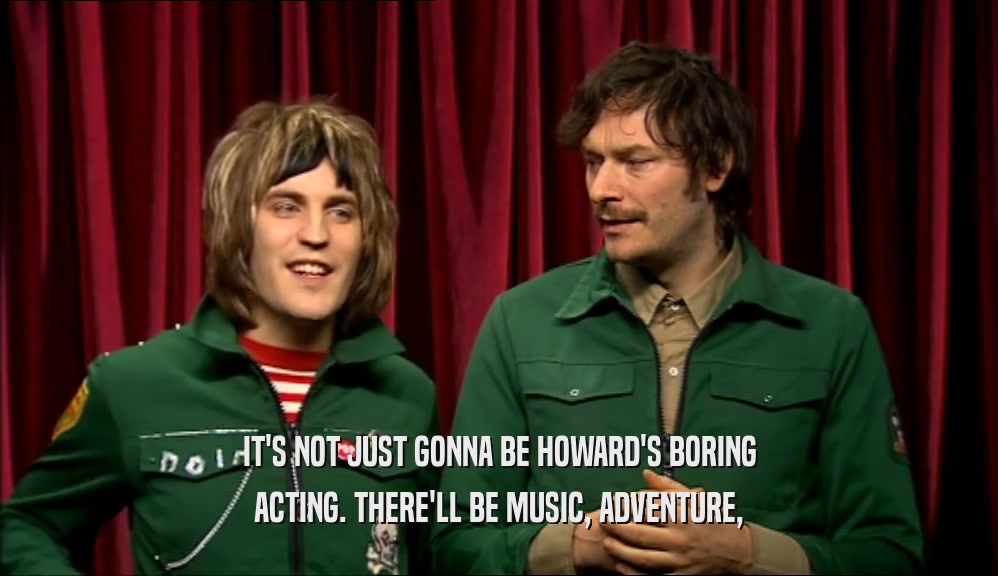 IT'S NOT JUST GONNA BE HOWARD'S BORING ACTING. THERE'LL BE MUSIC, ADVENTURE, 