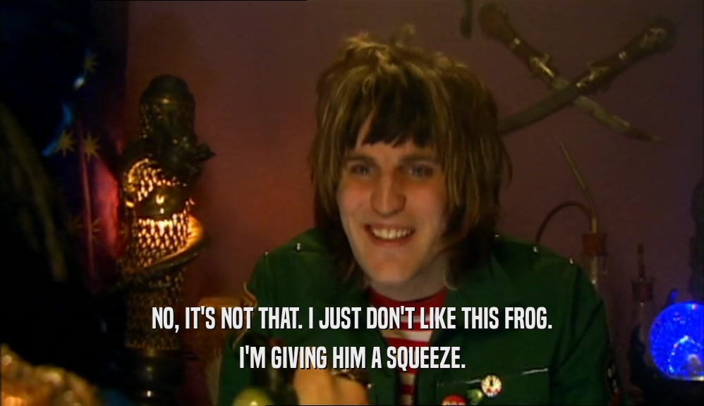 NO, IT'S NOT THAT. I JUST DON'T LIKE THIS FROG. I'M GIVING HIM A SQUEEZE. 
