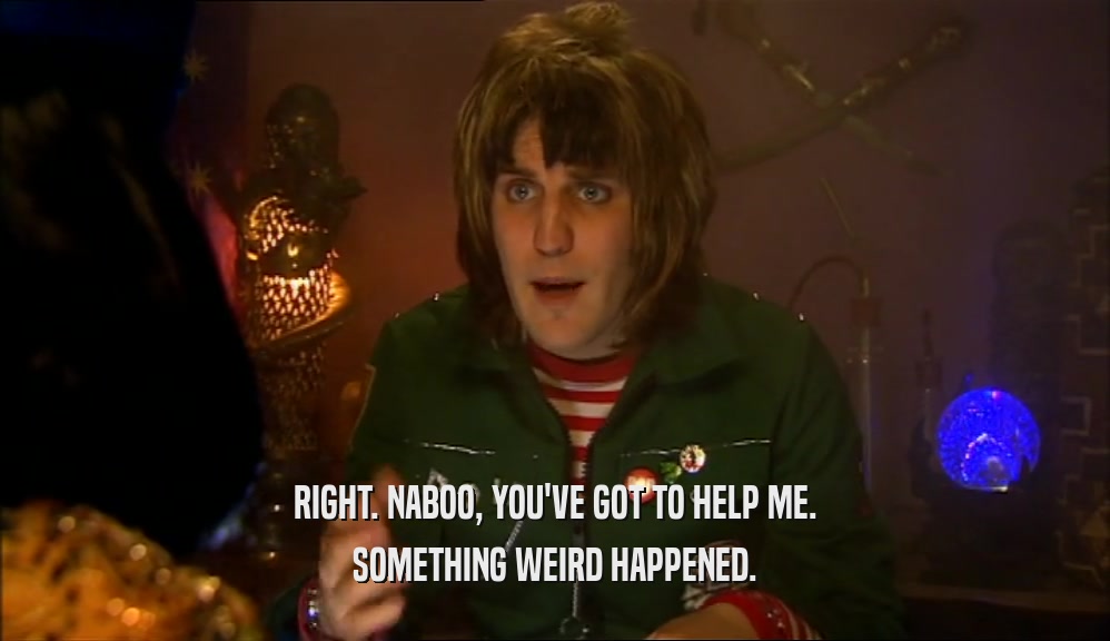 RIGHT. NABOO, YOU'VE GOT TO HELP ME. SOMETHING WEIRD HAPPENED. 