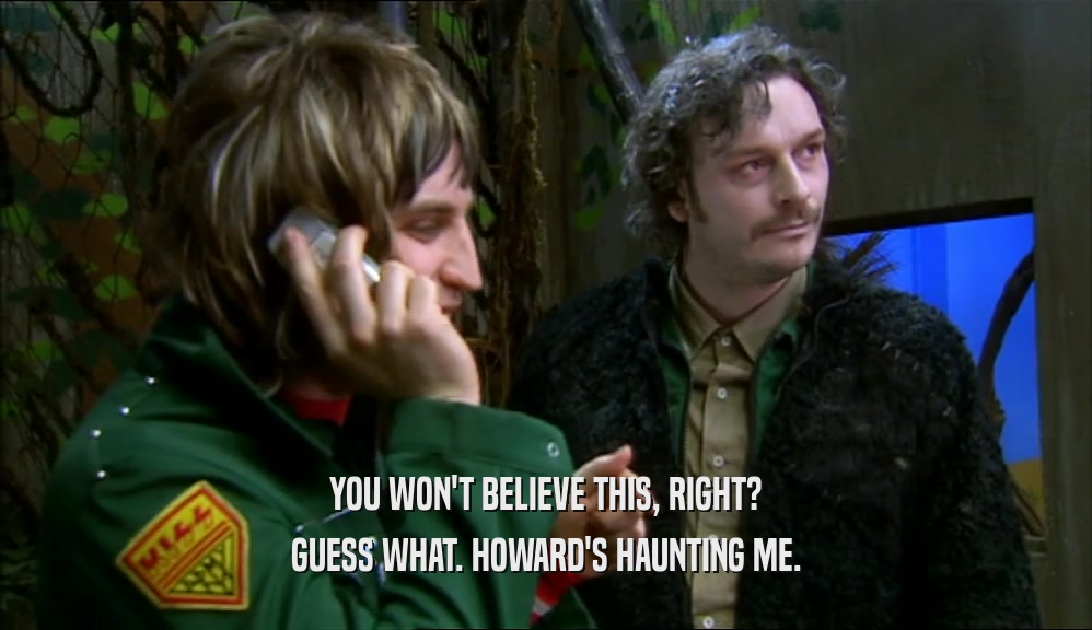 YOU WON'T BELIEVE THIS, RIGHT? GUESS WHAT. HOWARD'S HAUNTING ME. 