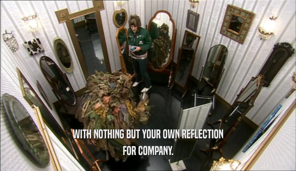 WITH NOTHING BUT YOUR OWN REFLECTION
 FOR COMPANY.
 