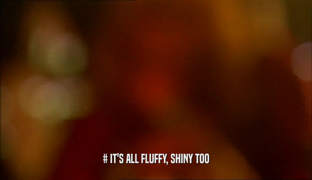 # IT'S ALL FLUFFY, SHINY TOO  