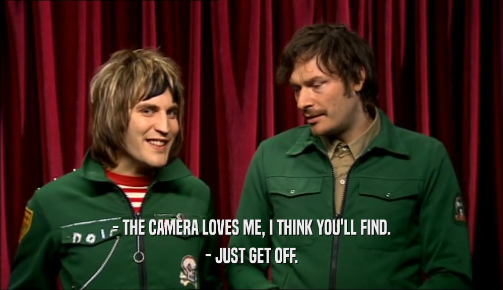 - THE CAMERA LOVES ME, I THINK YOU'LL FIND.
 - JUST GET OFF.
 