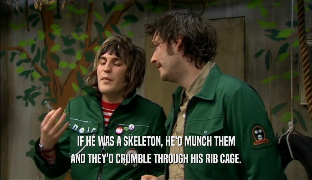 IF HE WAS A SKELETON, HE'D MUNCH THEM AND THEY'D CRUMBLE THROUGH HIS RIB CAGE. 