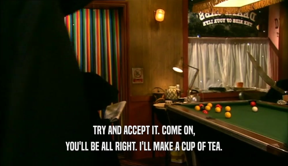 TRY AND ACCEPT IT. COME ON, YOU'LL BE ALL RIGHT. I'LL MAKE A CUP OF TEA. 