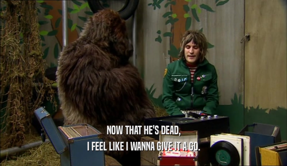 NOW THAT HE'S DEAD, I FEEL LIKE I WANNA GIVE IT A GO. 