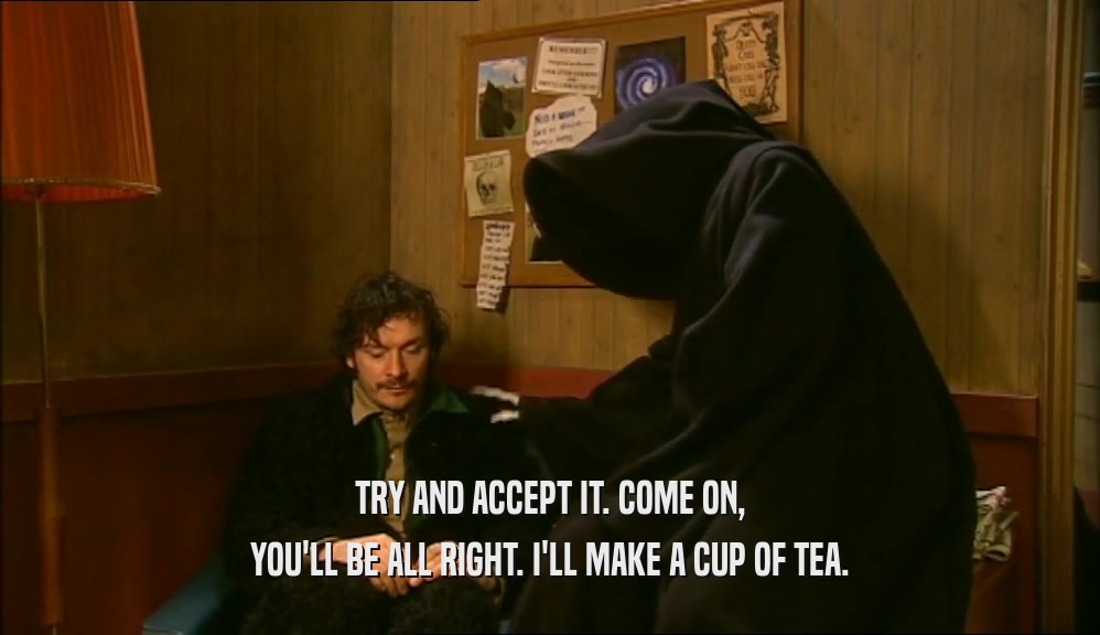 TRY AND ACCEPT IT. COME ON, YOU'LL BE ALL RIGHT. I'LL MAKE A CUP OF TEA. 