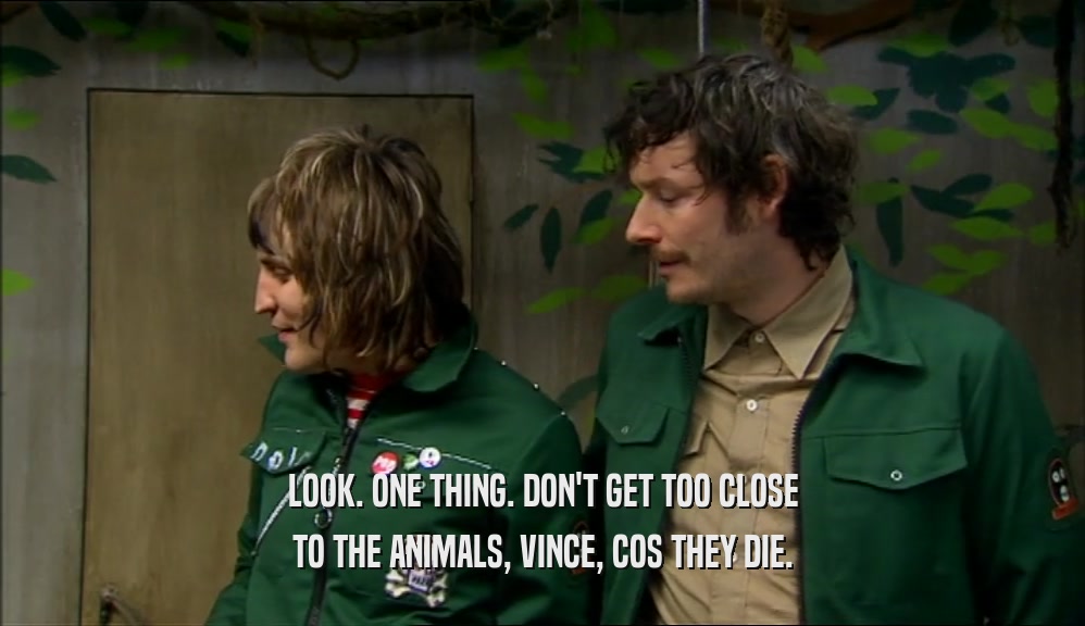 LOOK. ONE THING. DON'T GET TOO CLOSE TO THE ANIMALS, VINCE, COS THEY DIE. 