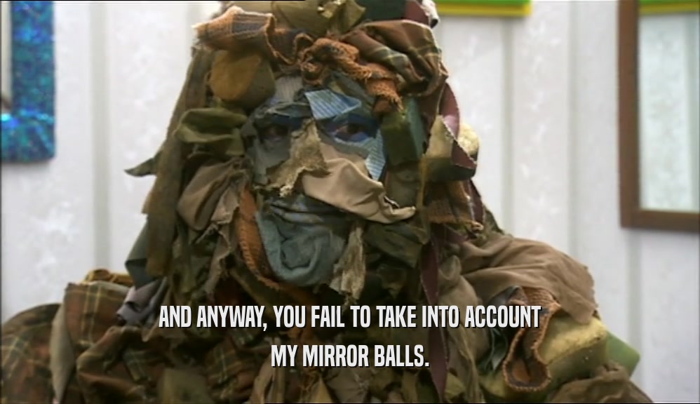 AND ANYWAY, YOU FAIL TO TAKE INTO ACCOUNT MY MIRROR BALLS. 
