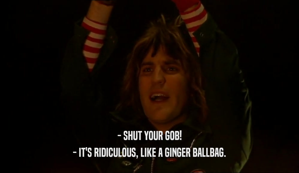 - SHUT YOUR GOB! - IT'S RIDICULOUS, LIKE A GINGER BALLBAG. 