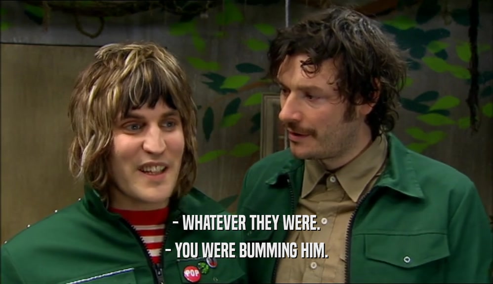 - WHATEVER THEY WERE. - YOU WERE BUMMING HIM. 