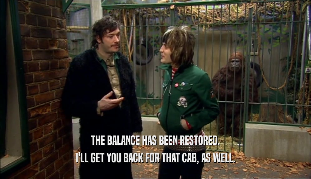 THE BALANCE HAS BEEN RESTORED. I'LL GET YOU BACK FOR THAT CAB, AS WELL. 