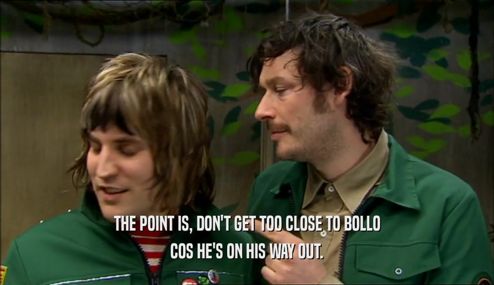 THE POINT IS, DON'T GET TOO CLOSE TO BOLLO COS HE'S ON HIS WAY OUT. 