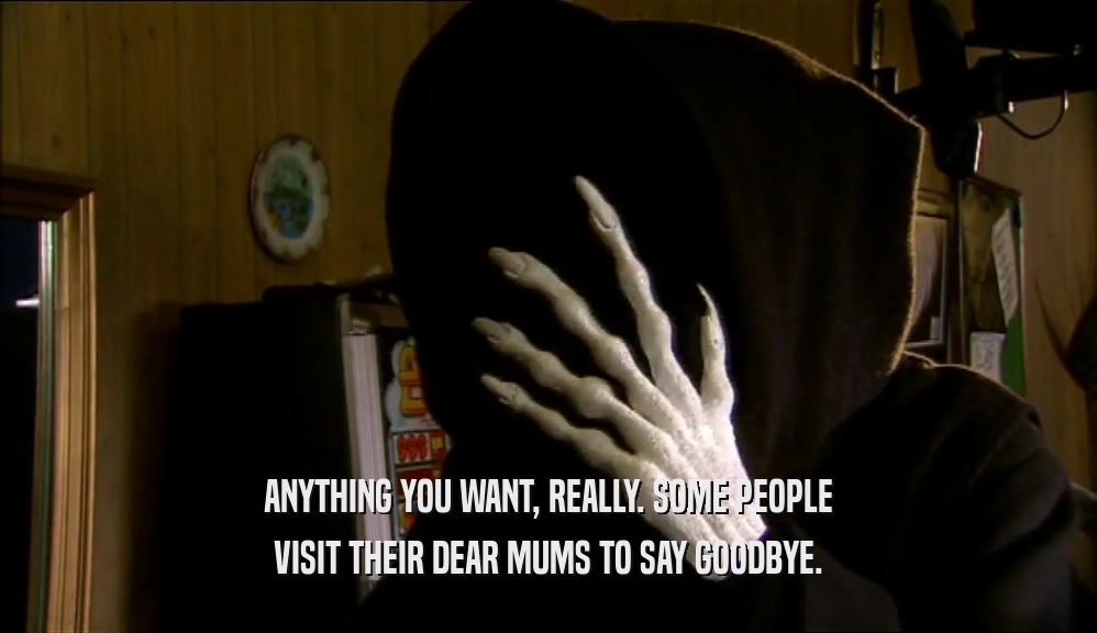 ANYTHING YOU WANT, REALLY. SOME PEOPLE VISIT THEIR DEAR MUMS TO SAY GOODBYE. 