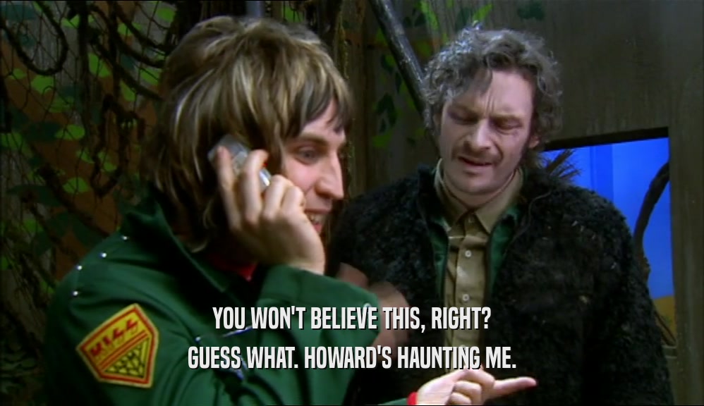 YOU WON'T BELIEVE THIS, RIGHT? GUESS WHAT. HOWARD'S HAUNTING ME. 