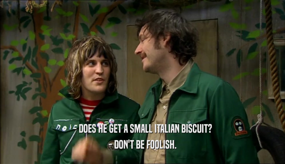 - DOES HE GET A SMALL ITALIAN BISCUIT?
 - DON'T BE FOOLISH.
 