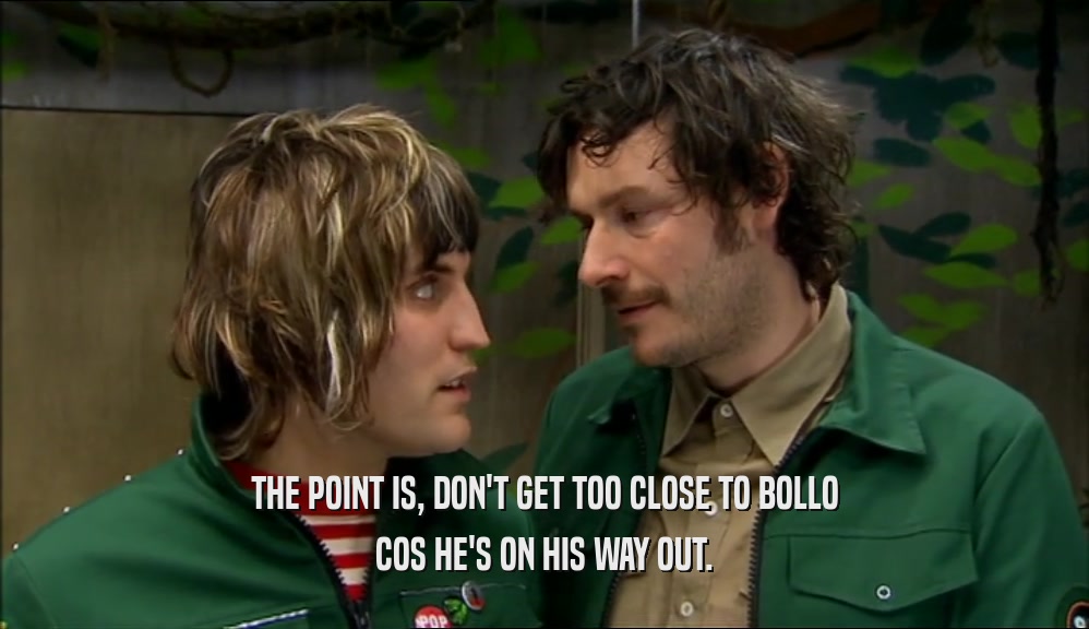 THE POINT IS, DON'T GET TOO CLOSE TO BOLLO COS HE'S ON HIS WAY OUT. 