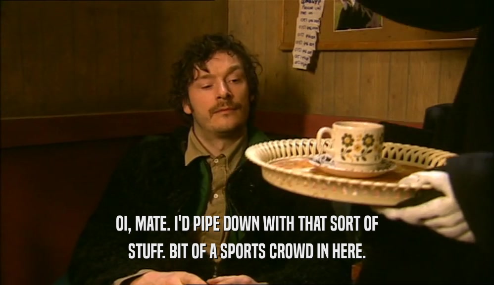 OI, MATE. I'D PIPE DOWN WITH THAT SORT OF STUFF. BIT OF A SPORTS CROWD IN HERE. 