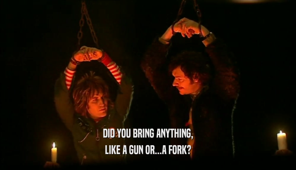 DID YOU BRING ANYTHING, LIKE A GUN OR...A FORK? 