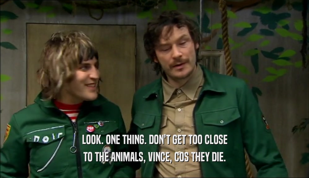 LOOK. ONE THING. DON'T GET TOO CLOSE TO THE ANIMALS, VINCE, COS THEY DIE. 