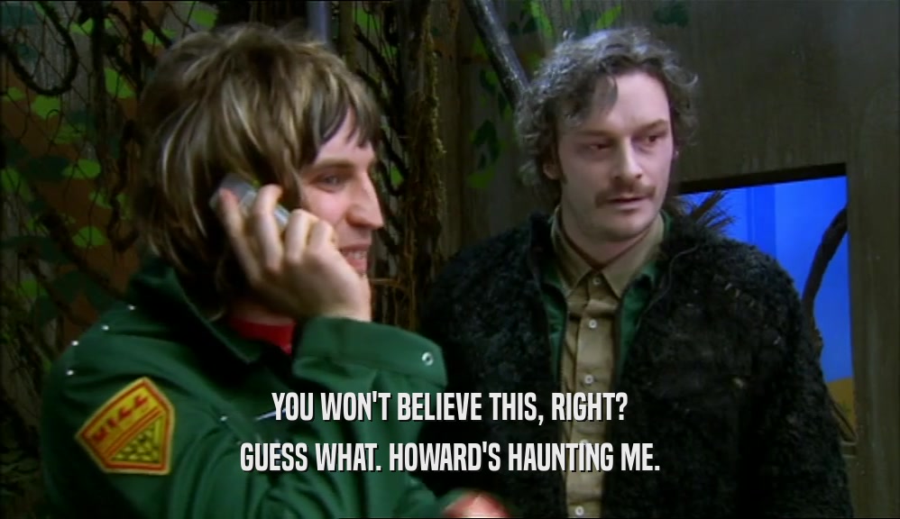 YOU WON'T BELIEVE THIS, RIGHT? GUESS WHAT. HOWARD'S HAUNTING ME. 