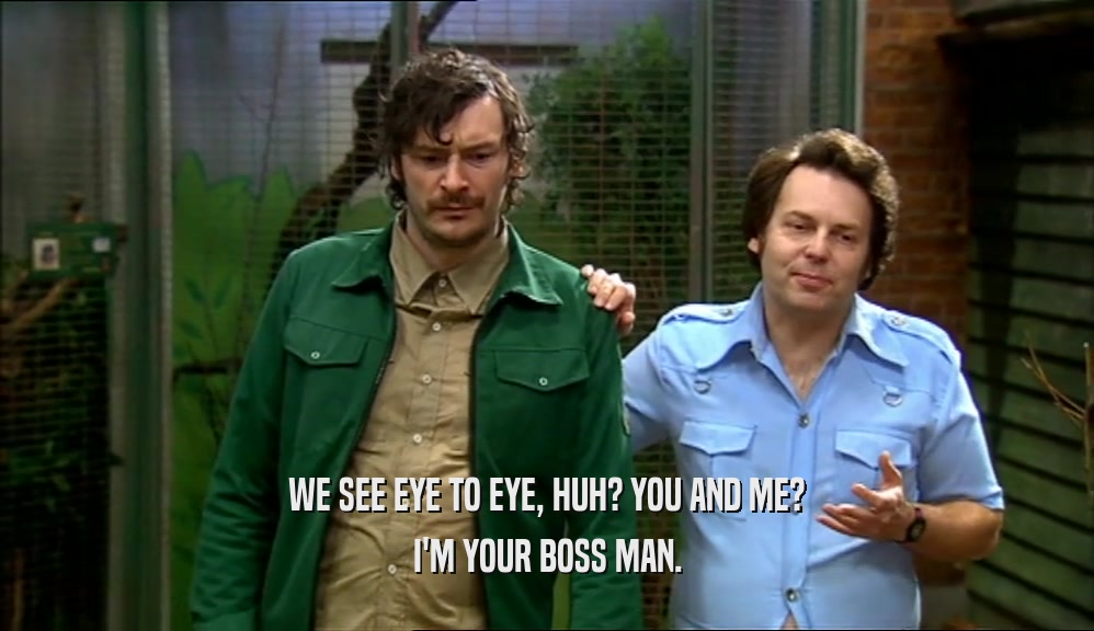 WE SEE EYE TO EYE, HUH? YOU AND ME? I'M YOUR BOSS MAN. 