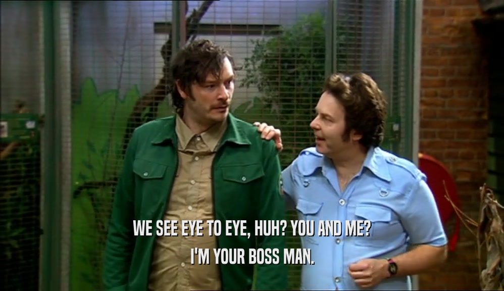 WE SEE EYE TO EYE, HUH? YOU AND ME? I'M YOUR BOSS MAN. 