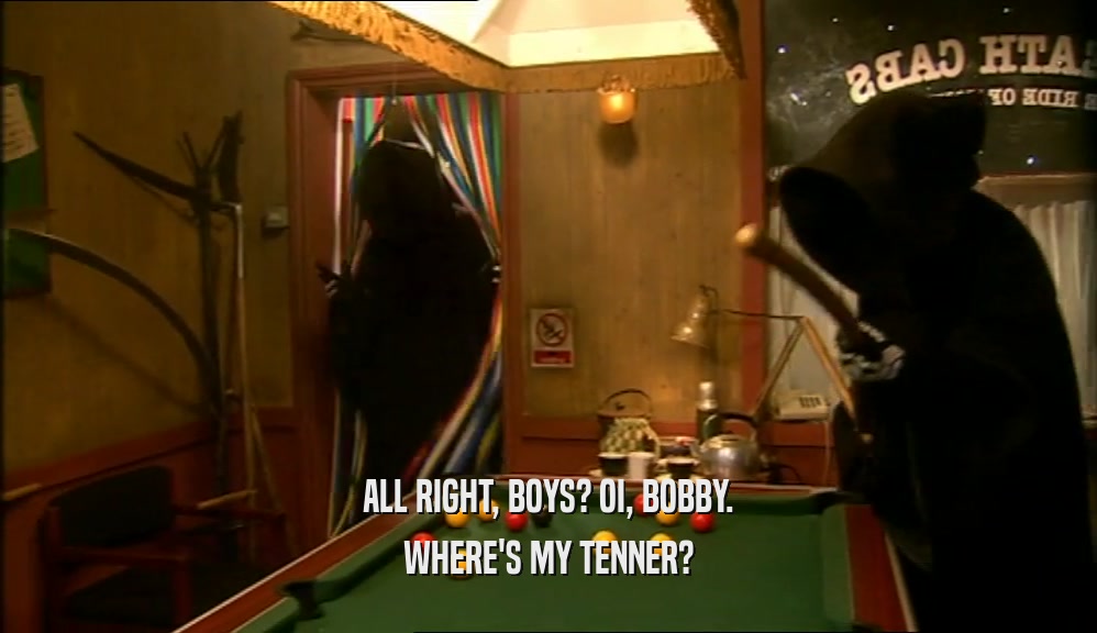 ALL RIGHT, BOYS? OI, BOBBY. WHERE'S MY TENNER? 