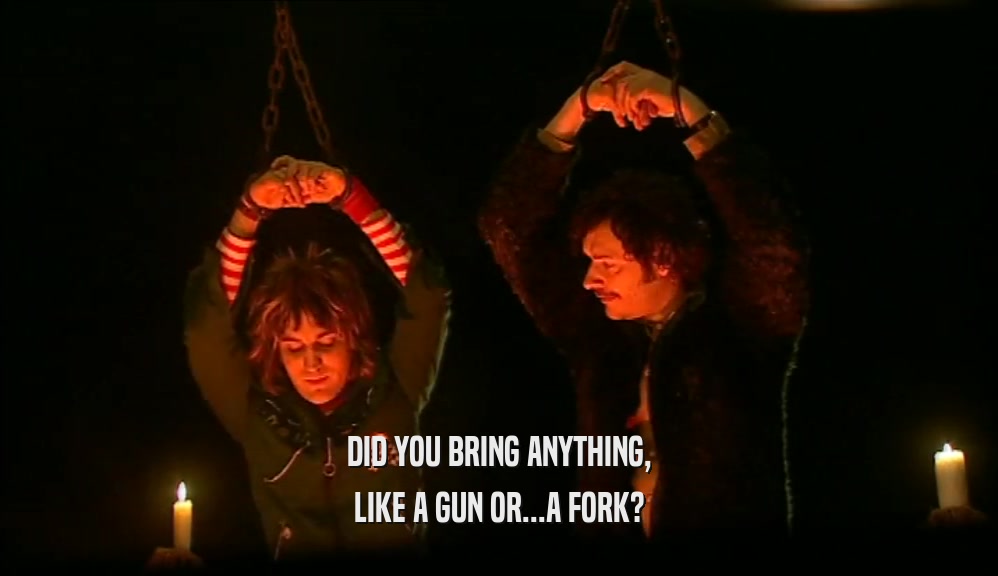 DID YOU BRING ANYTHING, LIKE A GUN OR...A FORK? 