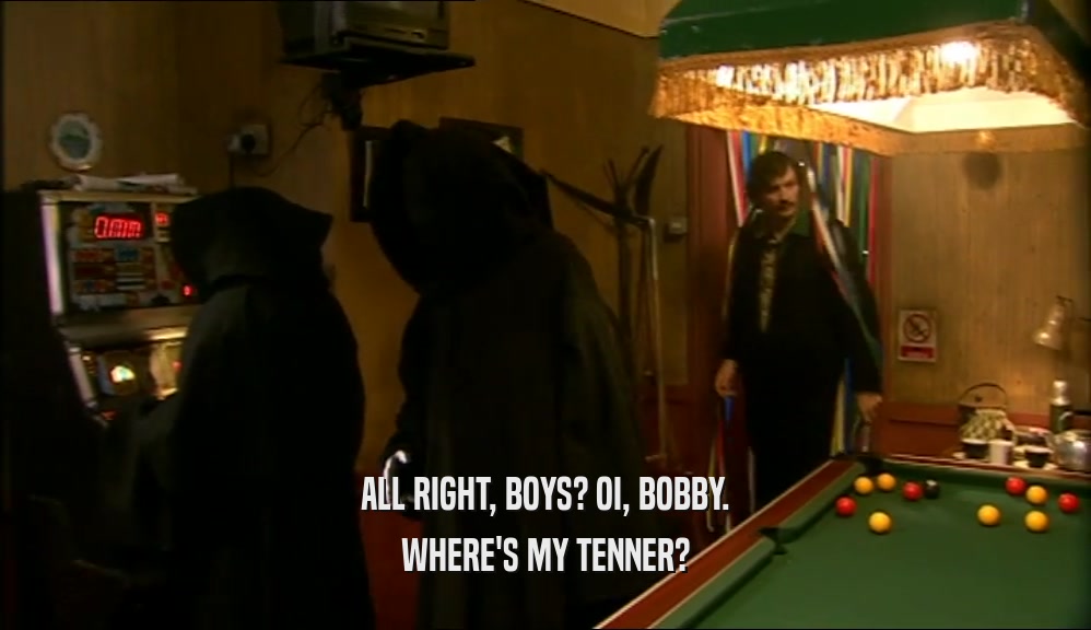 ALL RIGHT, BOYS? OI, BOBBY. WHERE'S MY TENNER? 