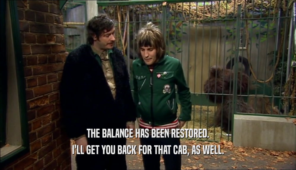 THE BALANCE HAS BEEN RESTORED. I'LL GET YOU BACK FOR THAT CAB, AS WELL. 