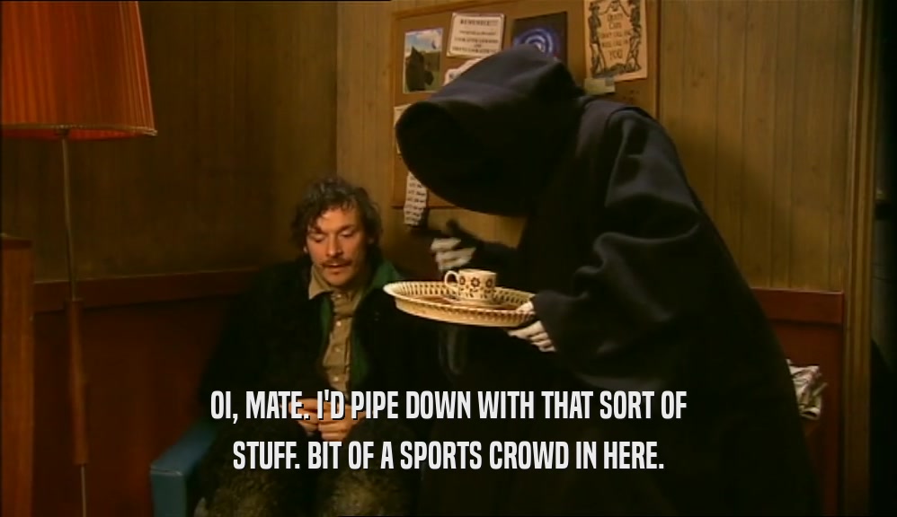 OI, MATE. I'D PIPE DOWN WITH THAT SORT OF STUFF. BIT OF A SPORTS CROWD IN HERE. 