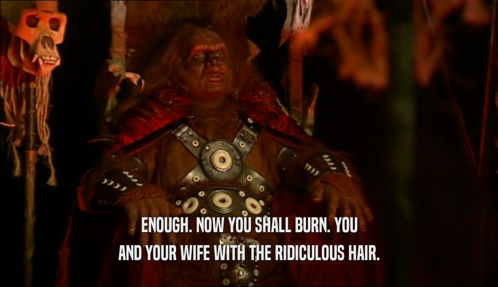 ENOUGH. NOW YOU SHALL BURN. YOU AND YOUR WIFE WITH THE RIDICULOUS HAIR. 