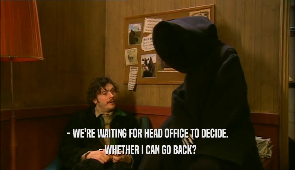 - WE'RE WAITING FOR HEAD OFFICE TO DECIDE.
 - WHETHER I CAN GO BACK?
 