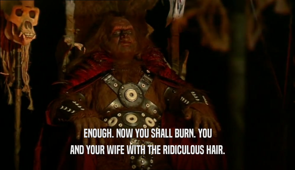 ENOUGH. NOW YOU SHALL BURN. YOU AND YOUR WIFE WITH THE RIDICULOUS HAIR. 
