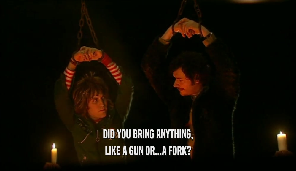 DID YOU BRING ANYTHING, LIKE A GUN OR...A FORK? 