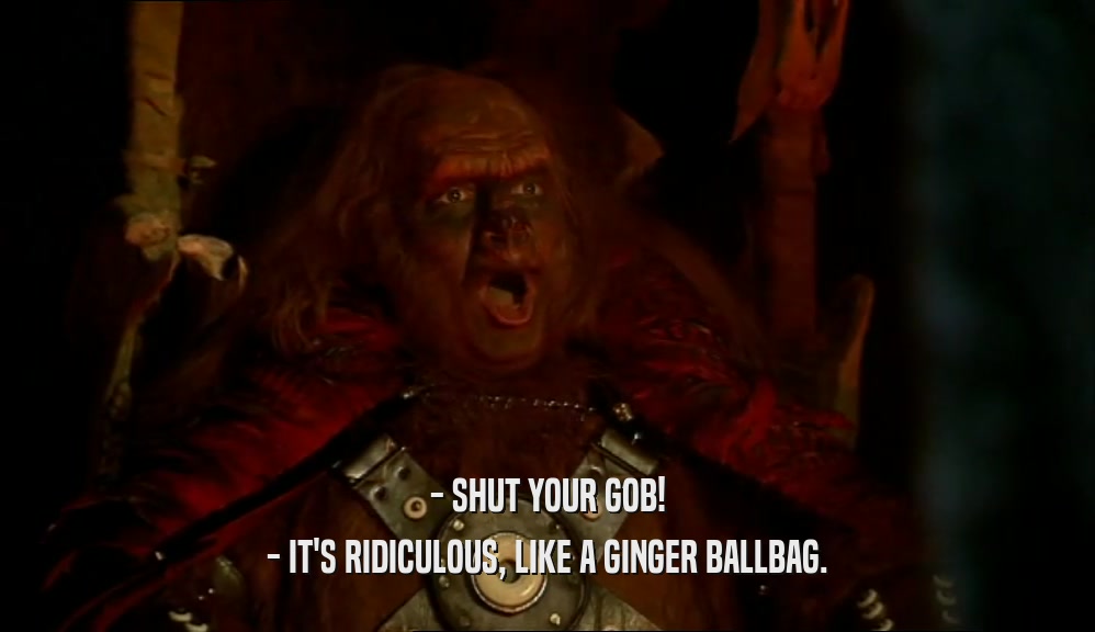 - SHUT YOUR GOB! - IT'S RIDICULOUS, LIKE A GINGER BALLBAG. 