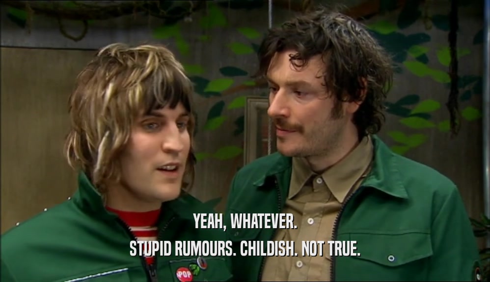 YEAH, WHATEVER. STUPID RUMOURS. CHILDISH. NOT TRUE. 