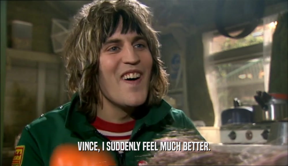 VINCE, I SUDDENLY FEEL MUCH BETTER.  