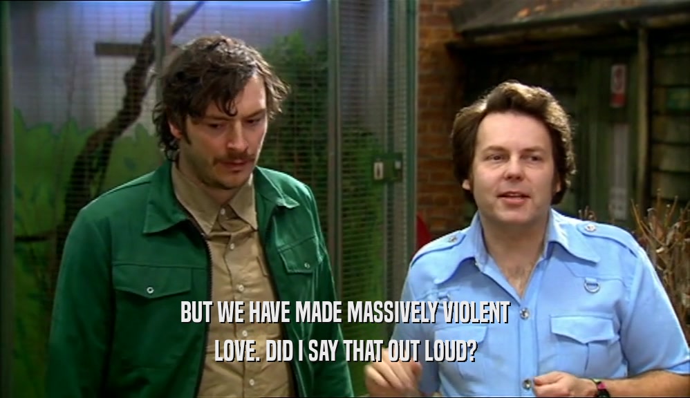 BUT WE HAVE MADE MASSIVELY VIOLENT LOVE. DID I SAY THAT OUT LOUD? 