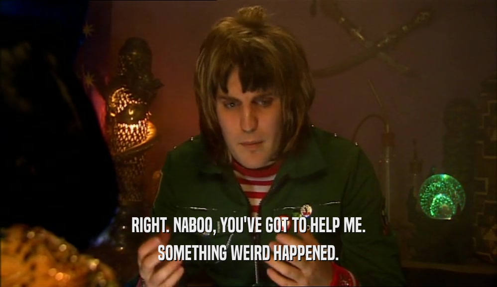 RIGHT. NABOO, YOU'VE GOT TO HELP ME. SOMETHING WEIRD HAPPENED. 