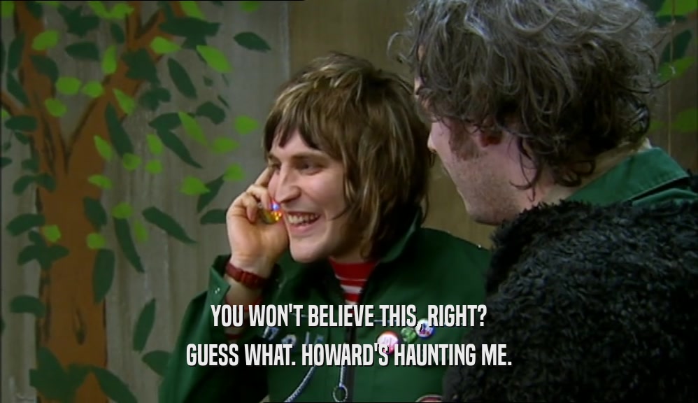 YOU WON'T BELIEVE THIS, RIGHT? GUESS WHAT. HOWARD'S HAUNTING ME. 