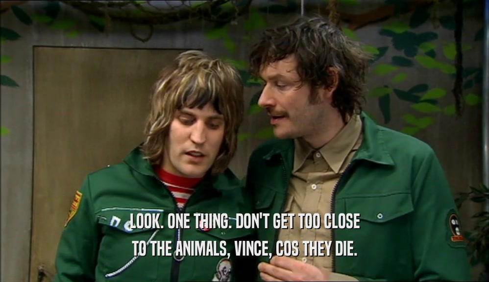 LOOK. ONE THING. DON'T GET TOO CLOSE TO THE ANIMALS, VINCE, COS THEY DIE. 