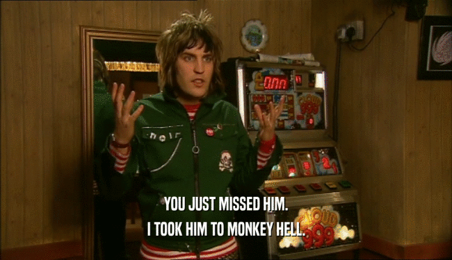 YOU JUST MISSED HIM. I TOOK HIM TO MONKEY HELL. 