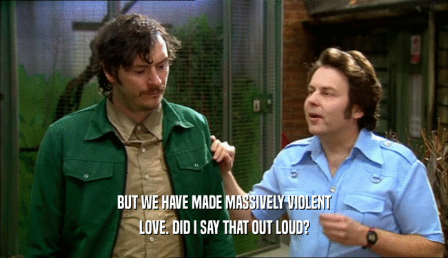 BUT WE HAVE MADE MASSIVELY VIOLENT LOVE. DID I SAY THAT OUT LOUD? 