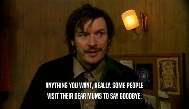 ANYTHING YOU WANT, REALLY. SOME PEOPLE
 VISIT THEIR DEAR MUMS TO SAY GOODBYE.
 