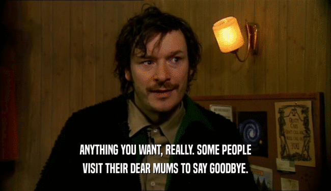 ANYTHING YOU WANT, REALLY. SOME PEOPLE VISIT THEIR DEAR MUMS TO SAY GOODBYE. 