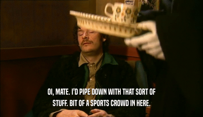 OI, MATE. I'D PIPE DOWN WITH THAT SORT OF STUFF. BIT OF A SPORTS CROWD IN HERE. 