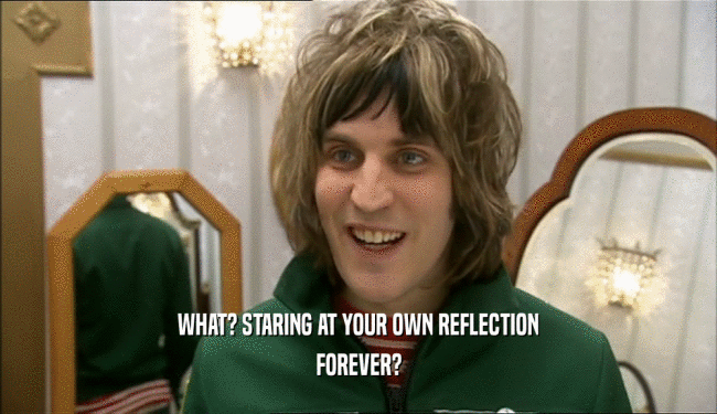 WHAT? STARING AT YOUR OWN REFLECTION
 FOREVER?
 